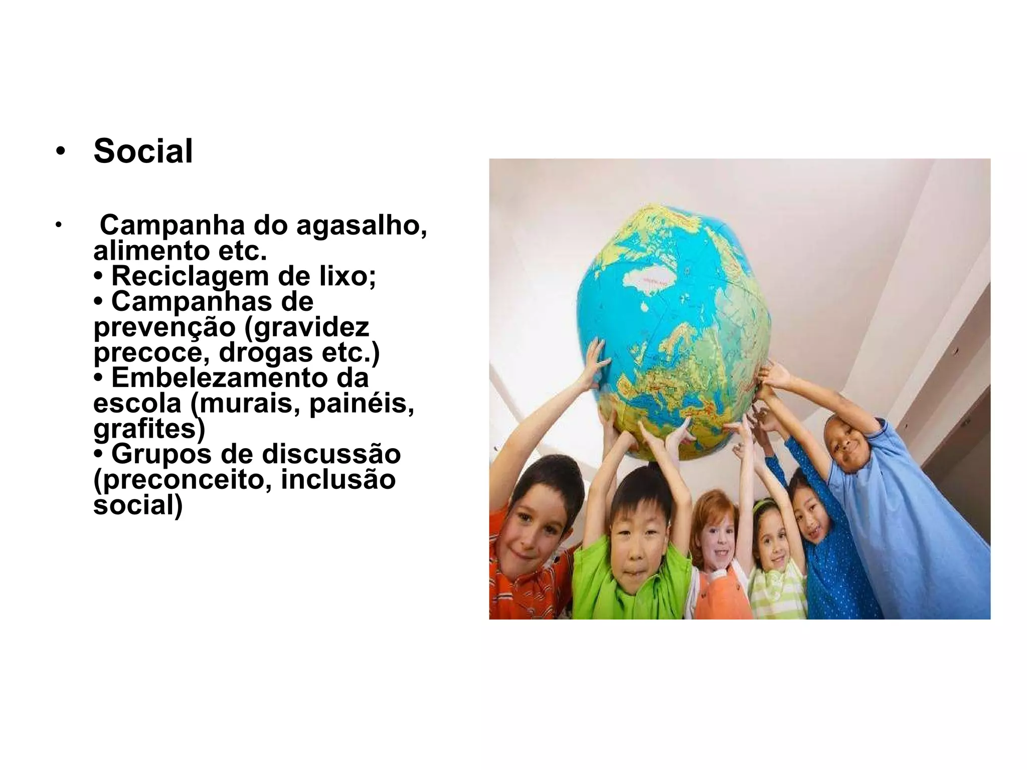 Social Campanha do agasalho, alimento etc. • Reciclagem de lixo; • Campanhas de prevenção (gravidez precoce, drogas etc.) • Embelezamento da escola (murais, painéis, grafites) • Grupos de discussão (preconceito, inclusão social) 