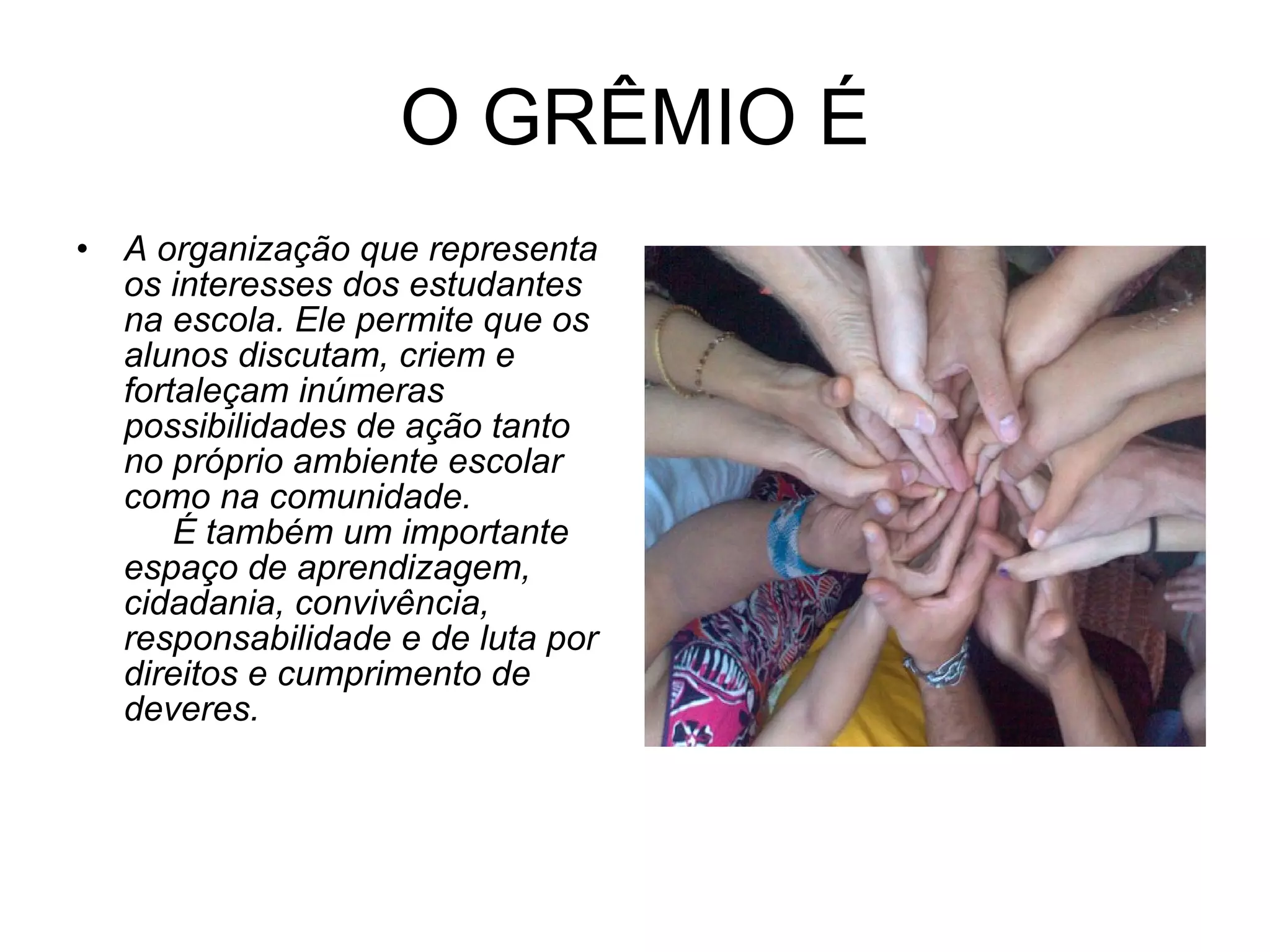 O GRÊMIO É A organização que representa os interesses dos estudantes na escola. Ele permite que os alunos discutam, criem e fortaleçam inúmeras possibilidades de ação tanto no próprio ambiente escolar como na comunidade.       É também um importante espaço de aprendizagem, cidadania, convivência, responsabilidade e de luta por direitos e cumprimento de deveres. 
