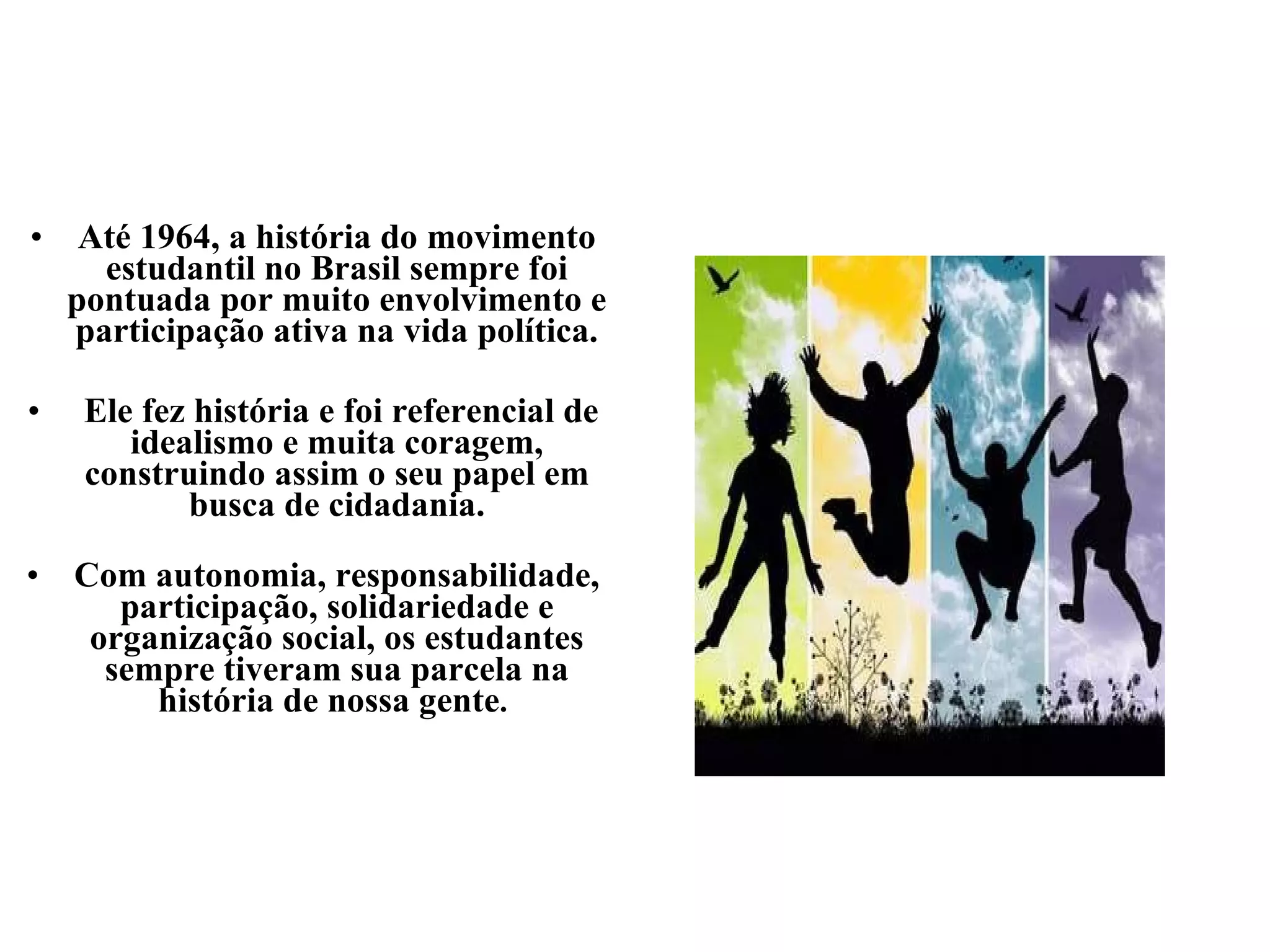 Até 1964, a história do movimento estudantil no Brasil sempre foi pontuada por muito envolvimento e participação ativa na vida política. Ele fez história e foi referencial de idealismo e muita coragem, construindo assim o seu papel em busca de cidadania. Com autonomia, responsabilidade, participação, solidariedade e organização social, os estudantes sempre tiveram sua parcela na história de nossa gente .  
