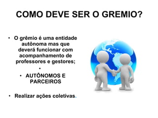 COMO DEVE SER O GREMIO? O grêmio é uma entidade autônoma mas que deverá funcionar com acompanhamento de professores e gestores; AUTÔNOMOS E PARCEIROS Realizar ações coletivas . 