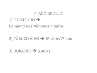 PLANO DE AULA
1) CONTEÚDO 
Conjunto dos Números Inteiros
2) PÚBLICO ALVO  6ª série/7º ano
3) DURAÇÃO  5 aulas
 