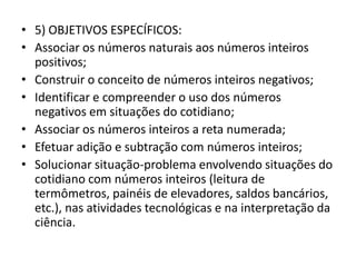 • 5) OBJETIVOS ESPECÍFICOS:
• Associar os números naturais aos números inteiros
positivos;
• Construir o conceito de números inteiros negativos;
• Identificar e compreender o uso dos números
negativos em situações do cotidiano;
• Associar os números inteiros a reta numerada;
• Efetuar adição e subtração com números inteiros;
• Solucionar situação-problema envolvendo situações do
cotidiano com números inteiros (leitura de
termômetros, painéis de elevadores, saldos bancários,
etc.), nas atividades tecnológicas e na interpretação da
ciência.
 