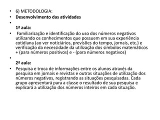 • 6) METODOLOGIA:
• Desenvolvimento das atividades
•
1ª aula:
• Familiarização e identificação do uso dos números negativos
utilizando os conhecimentos que possuem em sua experiência
cotidiana (ao ver noticiários, previsões do tempo, jornais, etc.) e
verificação da necessidade da utilização dos símbolos matemáticos
+ (para números positivos) e - (para números negativos)
•
2ª aula:
• Pesquisa e troca de informações entre os alunos através da
pesquisa em jornais e revistas e outras situações de utilização dos
números negativos, registrando as situações pesquisadas. Cada
grupo apresentará para a classe o resultado de sua pesquisa e
explicará a utilização dos números inteiros em cada situação.
 