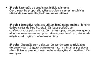 • 3ª aula Resolução de problemas individualmente
O professor irá propor situações-problema a serem resolvidas
utilizando a representação dos números inteiros.
4ª aula : Jogos diversificados utilizando números inteiros (dominó,
dados, cartas de baralho, etc.) . Os jogos poderão ser
confeccionados pelos alunos. Com estes jogos, pretende-se que os
alunos aumentem sua compreensão e operacionalizem, através da
adição e subtração, os números inteiros.
5ª aula: Discussão com a classe: De acordo com as atividades
desenvolvidas até agora, os números naturais (inteiros positivos)
são suficientes para expressar todas as situações do cotidiano? Dê
exemplos.
 