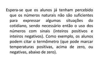 Espera-se que os alunos já tenham percebido
que os números naturais não são suficientes
para expressar algumas situações do
cotidiano, sendo necessário então o uso dos
números com sinais (inteiros positivos e
inteiros negativos). Como exemplo, os alunos
podem citar o termômetro (que pode marcar
temperaturas positivas, acima de zero, ou
negativas, abaixo de zero).
 