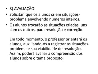 • 8) AVALIAÇÃO:
• Solicitar que os alunos criem situações-
problema envolvendo números inteiros.
• Os alunos trocarão as situações criadas, uns
com os outros, para resolução e correção.
Em todo momento, o professor orientará os
alunos, auxiliando-os a registrar as situações-
problema e sua viabilidade de resolução.
Assim, poderá avaliar a compreensão dos
alunos sobre o tema proposto.
 
