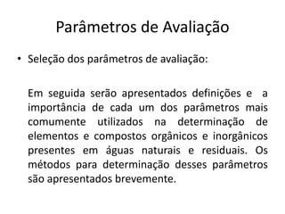 Parâmetros de Avaliação
• Seleção dos parâmetros de avaliação:
Em seguida serão apresentados definições e a
importância de cada um dos parâmetros mais
comumente utilizados na determinação de
elementos e compostos orgânicos e inorgânicos
presentes em águas naturais e residuais. Os
métodos para determinação desses parâmetros
são apresentados brevemente.
 