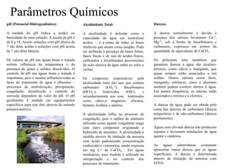 Parâmetros Químicos
pH (Potencial Hidrogeniônico):
A medida do pH indica a acidez ou
basicidade de uma solução. A escala de pH é
de 0 a 14. Assim, soluções com pH abaixo de
7 são ditas ácidas e soluções com pH acima
de 7 são ditas básicas.
Os valores de pH nas águas bruta e tratada
sofrem influência da temperatura e da
presença de gases e sólidos dissolvidos. O
controle do pH nas águas bruta e tratada é
importante, pois o mesmo influencia todas as
fases do tratamento de água e efluentes –
processos de neutralização, precipitação,
coagulação, desinfecção e controle de
corrosão dependem do valor do pH. O pH
geralmente é medido em equipamentos
específicos para este fim, através do método
potenciométrico.
Alcalinidade Total:
A alcalinidade é definida como a
capacidade da água em neutralizar
ácidos. – é a soma de todas as bases
tituláveis que atuam como tampão. Pode
ser atribuída à presença de bases fortes,
bases fracas e de sais de ácidos fracos,
carbonatos e bicarbonatos provenientes
da ação erosiva da água sobre os solos e
rochas.
Os compostos responsáveis pela
alcalinidade total são sais que contém
carbonatos (CO3
-2), Bicarbonatos
(HCO3
-), hidróxidos (OH-), e
secundariamente aos íons hidróxidos
como cálcio,e magnésio, silicatos,
boratos, fosfatos e amônia.
A alcalinidade influi no processo de
coagulação, pois o sulfato de alumínio
utilizado como agente coagulante reage
com estes compostos originando o
hidróxido de alumínio. A alcalinidade é
medida através de titulação da amostra
com ácido padronizado (concentração
conhecida) e volumetria, sendo expressa
em mg L-1 de CaCO3. Em águas
residuárias, essa medida é utilizada na
interpretação e no controle dos
processos de tratamento.
Dureza:
A dureza normalmente é devida à
presença dos cátions bivalentes Ca+2,
Mg+2, sob a forma de bicarbonatos e
carbonatos, expressos em termos da
quantidade de equivalente de CaCO3.
Os principais íons metálicos que
garantem dureza à água são alcalino-
terrosos, como cálcio e manganês, que
quase sempre estão associados a íon
sulfato. Outros cátions como ferro,
manganês, estrôncio, zinco e alumínio
também podem conferir dureza à água.
Em menor frequência, os cátions estão
associados a nitritos e a cloretos.
A dureza da água pode ser obtida pela
soma das durezas de carbonatos (dureza
temporária) e de não-carbonatos (dureza
permanente).
Águas com elevada dureza não produzem
espuma e incrustam tubulações de água
quente e caldeiras.
As águas subterrâneas costumam
apresentar maior dureza que as águas
superficiais. A dureza é determinada
através de titulação da amostra com
EDTA.
 