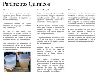 Parâmetros Químicos
Cloretos:
O íon cloreto presente em águas
superficiais pouco poluídas e distantes do
litoral, normalmente é originário da
dissolução de minerais.
Concentrações elevadas de cloretos
interferem na coagulação e conferem
sabor salino à água.
No caso da água tratada, altas
concentrações de cloretos aceleram os
processos de corrosão em tubos metálicos.
A determinação dos cloretos se dá por
titulação da amostra com nitrato de prata.
Altas concentrações são mais comuns em
águas residuárias, por ser um sal comum
na dieta humana e que passa inalterado
pelo sistema digestivo.
Ferro e Manganês:
O ferro e o manganês são encontrados
mais comumente em águas subterrâneas.
Contudo, podem ocorrer em águas
superficiais (represas), associados a
bicarbonatos e matéria orgânica.
A presença de ferro e manganês na água
tratada pode ocasionar o surgimento de
manchas em roupas e louças e, em
concentrações altas, conferir à água um
sabor amargo adstringente.
O organismo humana necessita de até 9
mg Fe dia; poré, teores de potabilidade
giram em torno de 0,3 mg L-1 (limitado
por fatores estéticos)
Maganês ocorre em concentrações
abaixo de 0,2 mg L-1 (óxido de
manganês bivalente – se oxida na
presença do ar dando origem a
precipitados negros
Estes metais normalmente são
determinados por colorimetria ou por
espectrofotometria de absorção atômica.
Para controle ou remoção desses
materiais da água são utilizados
processos de aeração, sedimentação e
filtração conjugados com oxidantes.
Alumínio:
O alumínio é um dos elementos mais
abundantes na natureza; está presente na
constituição da crosta terrestre, nos solos,
nas plantas e nos tecidos animais. Além
disto, compostos de alumínio também
são bastante utilizados na indústria e no
tratamento da água (sulfato de alumínio).
A análise do alumínio na água tratada
tem como objetivos o controle da
eficiência do tratamento e o
monitoramento dos níveis deste metal na
água, pois o alumínio, em concentrações
acima do limite estabelecido (0,2 mg/l),
pode causar danos à saúde (neurotóxico).
 