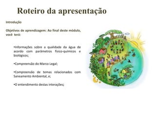 Introdução
Objetivos de aprendizagem: Ao final deste módulo,
você terá:
•Informações sobre a qualidade da água de
acordo com parâmetros físico-químicos e
biológicos;
•Compreensão do Marco Legal;
•Compreensão de temas relacionados com
Saneamento Ambiental, e;
•O entendimento destas interações;
Roteiro da apresentação
 