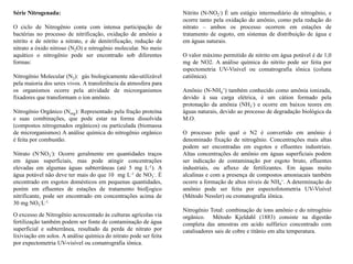 Série Nitrogenada:
O ciclo de Nitrogênio conta com intensa participação de
bactérias no processo de nitrificação, oxidação de amônio a
nitrito e de nitrito a nitrato, e de denitrificação, redução de
nitrato a óxido nitroso (N2O) e nitrogênio molecular. No meio
aquático o nitrogênio pode ser encontrado sob diferentes
formas:
Nitrogênio Molecular (N2): gás biologicamente não-utilizável
pela maioria dos seres vivos. A transferência da atmosfera para
os organismos ocorre pela atividade de microrganismos
fixadores que transformam o íon amônio.
Nitrogênio Orgânico (Norg): Representado pela fração proteína
e suas combinações, que pode estar na forma dissolvida
(compostos nitrogenados orgânicos) ou particulada (biomassa
de microrganismos) A análise química do nitrogênio orgânico
é feita por combustão.
Nitrato (N-NO3
-): Ocorre geralmente em quantidades traços
em águas superficiais, mas pode atingir concentrações
elevadas em algumas águas subterrâneas (até 5 mg L-1). A
água potável não deve ter mais do que 10 mg L-1 de NO3
-. É
encontrado em esgotos domésticos em pequenas quantidades,
porém em efluentes de estações de tratamento biol[ogico
nitrificante, pode ser encontrado em concentrações acima de
30 mg NO3
-L-1.
O excesso de Nitrogênio acrescentado às culturas agrícolas via
fertilização também podem ser fonte de contaminação de água
superficial e subterrânea, resultado da perda de nitrato por
lixiviação em solos. A análise química do nitrato pode ser feita
por expectometria UV-visível ou comatrografia iônica.
Nitrito (N-NO2
-) É um estágio intermediário de nitrogênio, e
ocorre tanto pela oxidação do amônio, como pela redução do
nitrato – ambos os processo ocorrem em estações de
tratamento de esgoto, em sistemas de distribuição de água e
em águas naturais.
O valor máximo permitido de nitrito em água potável é de 1,0
mg de NO2. A análise química do nitrito pode ser feita por
espectometria UV-Visível ou comatrografia iônica (coluna
catiônica).
Amônio (N-NH4
+) também conhecido como amônia ionizada,
devido à sua carga elétrica, é um cátion formado pela
protonação da amônia (NH3
-) e ocorre em baixos teores em
águas naturais, devido ao processo de degradação biológica da
M.O.
O processo pelo qual o N2 é convertido em amônio é
denominado fixação de nitrogênio. Concentrações mais altas
podem ser encontradas em esgotos e efluentes industriais.
Altas concentrações de amônio em águas superficiais podem
ser indicação de contaminação por esgoto bruto, efluentes
industriais, ou afluxo de fertilizantes. Em águas muito
alcalinas e com a presença de compostos amoniacais também
ocorre a formação de altos níveis de NH4
+. A determinação do
amônio pode ser feita por espectofotometria UV-Visível
(Método Nessler) ou cromatografia iônica.
Nitrogênio Total: combinação de íons amônio e do nitrogênio
orgânico. Método Kjeldahl (1883) consiste na digestão
completa das amostras em acido sulfúrico concentrado com
catalisadores sais de cobre e titânio em alta temperatura.
 