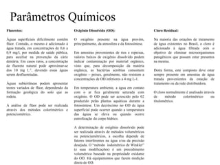 Parâmetros Químicos
Fluoretos:
Águas superficiais dificilmente contêm
flúor. Contudo, o mesmo é adicionado à
água tratada, em concentrações de 0,6 a
0,9 mg/l, por medida de saúde pública,
para auxiliar na prevenção da cárie
dentária. Em casos raros, a concentração
de fluoreto natural pode aproximar-se
dos 10 mg L-1, devendo essas águas
serem desfluoretadas.
Águas subterrâneas podem apresentar
teores variados de flúor, dependendo da
formação geológica do solo que as
rodeia.
A análise de flúor pode ser realizada
através dos métodos colorimétrico e
potenciométrico.
Oxigênio Dissolvido (OD):
O oxigênio presente na água provém,
principalmente, da atmosfera e da fotossíntese.
Em amostras provenientes de rios e represas,
valores baixos de oxigênio dissolvido podem
indicar contaminação por material orgânico,
visto que, para decomposição da matéria
orgânica, as bactérias aeróbias consomem
oxigênio – peixes, geralmente, não resistem a
concentrações de OD inferiores a 4 mg L-1.
Em temperatura ambiente, a água em contato
com o ar fica geralmente saturada com
oxigênio. O OD pode ser acrescido pelo 02
produzido pelas plantas aquáticas durante a
fotossíntese. Um decréscimo no OD da água
superficial pode ocorrer quando a temperatura
das águas se eleva ou quando ocorre
eutrofização do corpo hídrico.
A determinação de oxigênio dissolvido pode
ser realizada através de métodos volumétricos
ou potenciamétricos, a escolha depende de
fatores interferentes na água e/ou da precisão
desejada. O “método iodométrico de Winkler”
(e suas modificações) é um procedimento
volumétrico baseado na propriedade oxidante
do OD. Há equipamentos que fazem medição
direta de OD.
Cloro Residual:
Na maioria das estações de tratamento
de água existentes no Brasil, o cloro é
adicionado à água filtrada com o
objetivo de eliminar microorganismos
patogênicos que possam estar presentes
na mesma.
Desta forma, este composto deve estar
sempre presente em amostras de água
tratada provenientes da estação de
tratamento ou da rede distribuidora.
O cloro normalmente é analisado através
de método colorimétrico ou
titulométrico.
 