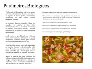 ParâmetrosBiológicos
Conforme já foi dito, a água pode ser o veículo
de transmissão de muitas doenças, seja através
da ingestão da mesma (cólera, febre tifóide,
disenterias), ou pelo simples contato
(escabiose, tracoma).
As principais doenças associadas à água são
causadas por bactérias e vírus. Estes
microrganismos não se encontram usualmente
no ambiente aquático e sua presença é devida à
contaminação do mesmo por fezes de humanos
contaminados.
Sendo assim, a possibilidade da existência
destes microorganismos patogênicos na água é
determinada, de forma indireta, pelas análises
de coliformes totais e Escherichia coli.
Estas bactérias existem em grande quantidade
no intestino humano e são eliminadas pelas
fezes, de modo que sua ocorrência na água
bruta demonstra que a mesma pode ter sido
contaminada por fezes de humanos infectados.
Assim, as bactérias do grupo coliforme são
indicadoras da possibilidade de contaminação
da água por agentes patogênicos. A detecção de
coliformes totais e Escherichia coli é realizada
através da técnica de substrato enzimático
 