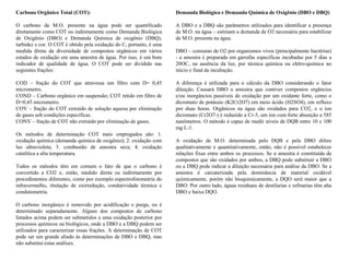Carbono Orgânico Total (COT):
O carbono da M.O. presente na água pode ser quantificado
diretamente como COT ou indiretamente como Demanda Biológica
de Oxigênio (DBO) e Demanda Química de oxigênio (DBQ),
turbidez e cor. O COT é obtido pela oxidação do C, portanto, é uma
medida direta da diversidade de compostos orgânicos em vários
estados de oxidação em uma amostra de água. Por isso, é um bom
indicador de qualidade de água. O COT pode ser dividido nas
seguintes frações:
COD – fração do COT que atravessa um filtro com D= 0,45
micrometro.
COND – Carbono orgânico em suspensão; COT retido em filtro de
D=0,45 micrometro.
COV – fração do COT extraído de solução aquosa por eliminação
de gases sob condições específicas.
CONV – fração de COT não extraído por eliminação de gases.
Os métodos de determinação COT mais empregados são: 1.
oxidação química (demanda química de oxigênio); 2. oxidação com
luz ultravioleta; 3. combustão de amostra seca; 4. oxidação
catalítica a alta temperatura.
Todos os métodos têm em comum o fato de que o carbono é
convertido a CO2 e, então, medido direta ou indiretamente por
procedimentos diferentes, como por exemplo espectrofotometria do
infravermelho, titulação de oxirredução, condutividade térmica e
condutometria.
O carbono inorgânico é removido por acidificação e purga, ou é
determinado separadamente. Alguns dos compostos de carbono
listados acima podem ser submetidos a uma oxidação posterior por
processos químicos ou biológicos, onde a DBO e a DBQ podem ser
utilizados para caracterizar essas frações. A determinação de COT
pode ser um grande aliado às determinações de DBO e DBQ, mas
não substitui estas análises.
Demanda Biológica e Demanda Química de Oxigênio (DBO e DBQ)
A DBO e a DBQ são parâmetros utilizados para identificar a presença
de M.O. na água – estimam a demanda de O2 necessária para estabilizar
de M.O. presente na água.
DBO – consumo de O2 por organismos vivos (principalmente bactérias)
- a amostra é preparada em garrafas específicas incubadas por 5 dias a
20OC, na ausência da luz, por técnica química ou elétro-quimica no
início e final da incubação.
A diferença é utilizada para o cálculo da DBO considerando o fator
diluição. Causará DBO a amostra que contiver compostos orgâncios
e/ou inorgâncios passíveis de oxidação por um oxidante forte, como o
dicromato de potássio (K2Cr2O7) em meio ácido (H2SO4), em refluxo
por duas horas. Orgânicos na água são oxidados para CO2, e o íon
dicromato (Cr2O7-) é reduzido a Cr-3, um íon com forte absorção a 585
nanômetros. O método é capaz de medir níveis de DQB entre 10 e 100
mg L-1.
A oxidação de M.O. determinada pelo DQB e pela DBO difere
qualitativamente e quantitativamente, então, não é possível estabelecer
relações fixas entre ambos os processos. Se a amostra é constituída de
compostos que são oxidados por ambos, a DBQ pode substituir a DBO
ou a DBQ pode indicar a diluição necessária para análise da DBO. Se a
amostra é carcaterizada pela dominância de material oxidável
quimicamente, porém não bioquimicamente, a DQO será maior que a
DBO. Por outro lado, águas residuais de destilarias e refinarias têm alta
DBO e baixa DQO.
 