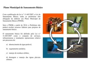 Plano Municipal de Saneamento Básico
Com a publicação da Lei n.º 11.445/2007, a Lei de
Saneamento Básico, todas as prefeituras têm
obrigação de elaborar seu Plano Municipal de
Saneamento Básico (PMSB).
Sem o PMSB, a partir de 2014, a Prefeitura não
poderá receber recursos federais para projetos de
saneamento básico.
O saneamento básico foi definido pela Lei n.º
11.445/2007 como o conjunto de serviços,
infraestruturas e instalações operacionais relativo
aos processos de:
a) abastecimento de água potável;
b) esgotamento sanitário;
c) manejo de resíduos sólidos;
d) drenagem e manejo das águas pluviais
urbanas.
 