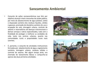 Saneamento Ambiental
• Conjunto de ações socioeconômicas que têm por
objetivo alcançar níveis crescentes de saúde pública,
por meio do abastecimento de água potável, coleta
e disposição sanitária dos resíduos líquidos, sólidos
e gasosos, promoção de disciplina sanitária do uso e
ocupação do solo, drenagem urbana, controle de
vetores e reservatórios de doenças transmissíveis e
demais serviços e obras especializados, tudo com a
finalidade de proteger e melhorar as condições de
vida, tanto nos centros urbanos, quanto nas
comunidades rurais e propriedades rurais mais
carentes.
• É, portanto, o conjunto de atividades institucionais
formadas por: abastecimento de água, esgotamento
sanitário, drenagem urbana, resíduos sólidos e
controle de vetores. Até algum tempo atrás, era
chamado de Saneamento Básico e compunha-se
apenas das duas primeiras atividades.
 