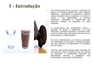 I - Introdução
• As caracterizações físico-químicas e biológicas da
água e de soluções aquosas têm como objetivo
identificar e quantificar os elementos e espécies
iônicas presentes nesses compostos e associar os
efeitos e suas propriedades às questões
ambientais, permitindo a compreensão dos
processos naturais ou alterações no meio
ambiente.
• O conhecimento das propriedades físicas e
químicas de átomos e moléculas, e de suas
interações, permitem responder a questões como,
quais e em que níveis eles podem ser adversos ao
ecossistemas e à saúde humana.
• Os teores determinados nas amostras analisadas
são comparados em portarias e resoluções legais,
que dão subsídios aos laboratórios na expedição
de seus laudos.
• Para que essas determinações sejam realizadas, há
uma série de técnicas analíticas que são capazes
de identificar os componentes presentes em
determinada amostra e quantificar suas
concentrações com grande sensibilidade.
 