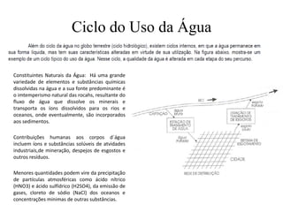 Ciclo do Uso da Água
Constituintes Naturais da Água: Há uma grande
variedade de elementos e substâncias químicas
dissolvidas na água e a sua fonte predominante é
o imtemperismo natural das rocahs, resultante do
fluxo de água que dissolve os minerais e
transporta os íons dissolvidos para os rios e
oceanos, onde eventualmente, são incorporados
aos sedimentos.
Contribuições humanas aos corpos d´água
incluem íons e substâncias solúveis de atvidades
industriais,de mineração, despejos de esgostos e
outros resíduos.
Menores quantidades podem vire da precipitação
de partículas atmosféricas como ácido nítrico
(HNO3) e ácido sulfídrico (H2SO4), da emissão de
gases, cloreto de sódio (NaCl) dos oceanos e
concentrações minimas de outras substâncias.
 