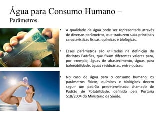 Água para Consumo Humano –
Parâmetros
• A qualidade da água pode ser representada através
de diversos parâmetros, que traduzem suas principais
características físicas, químicas e biológicas.
• Esses parâmetros são utilizados na definição de
distintos Padrões, que fixam diferentes valores para,
por exemplo, águas de abastecimento, águas para
balneabilidade, águas residuárias, entre outras.
• No caso de água para o consumo humano, os
parâmetros físicos, químicos e biológicos devem
seguir um padrão predeterminado chamado de
Padrão de Potabilidade, definido pela Portaria
518/2004 do Ministério da Saúde.
 