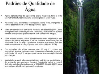 Padrões de Qualidade de
Água
• Alguns constituintes da água como cálcio, magnésio, ferro e iodo
são nutrientes fundamentais na constituição dos seres vivos.
• Por outro lado, elementos e compostos como ferro, manganês e
sulfato podem dar um sabor desagradável à água.
• Sódio em combinação com cloro resultará em sabor salgado. Cálcio
e magnésio em combinação com carbonato, bicarbonato e sulfato
formam precipitados que interferem com certos usos da água.
• Flúor, nitrato e sódio são os contaminantes mais importantes em
termos de efeitos negativos à saúde humana. Concentrações de
flúor ente 0,6 e 0,8 mg L-1 conferem proteção aos dentes mas em
níveis maiores que 1,5 mg L-1 passa a ser tóxico (BRASIL, 2004).
• Concentrações de sódio maiores que 20 mg L-1 podem ser
prejudiciais à saúde de hipertensos. Excesso de nitrato (> 10 mg L-1)
e nitrito (> 1,0 mg L-1) na água pode causar metahemoglobinemia
em crianças.
• Nas tabelas a seguir são apresentados os padrões de potabilidade e
de aceitação para consumo humano (aparência, sabor e cheiro)
definidos pela Resolução Conama no 357/2005 (BRASIL, 2005), para
as principais substâncias químicas inorgânicas.
 