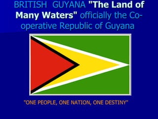 BRITISH GUYANA "The Land of
Many Waters" officially the Co-
 operative Republic of Guyana




  "ONE PEOPLE, ONE NATION, ONE DESTINY"
 