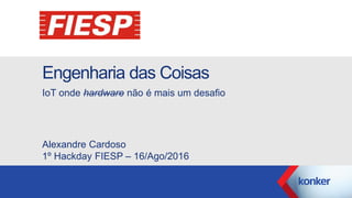 Engenharia das Coisas
IoT onde hardware não é mais um desafio
Alexandre Cardoso
1º Hackday FIESP – 16/Ago/2016
 