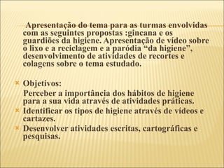 Apresentação do tema para as turmas envolvidas com as seguintes propostas :gincana e os guardiões da higiene. Apresentação de vídeo sobre o lixo e a reciclagem e a paródia “da higiene”, desenvolvimento de atividades de recortes e colagens sobre o tema estudado.  Objetivos:  Perceber a importância dos hábitos de higiene para a sua vida através de atividades práticas. Identificar os tipos de higiene através de vídeos e cartazes. Desenvolver atividades escritas, cartográficas e pesquisas. 