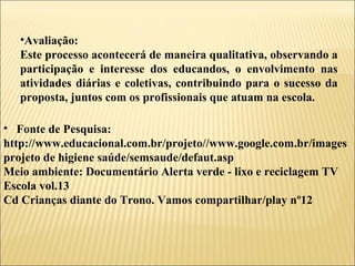 Fonte de Pesquisa: http://www.educacional.com.br/projeto//www.google.com.br/imagesprojeto de higiene saúde/semsaude/defaut.asp Meio ambiente: Documentário Alerta verde - lixo e reciclagem TV Escola vol.13 Cd Crianças diante do Trono. Vamos compartilhar/play nº12 Avaliação: Este processo acontecerá de maneira qualitativa, observando a participação e interesse dos educandos, o envolvimento nas atividades diárias e coletivas, contribuindo para o sucesso da proposta, juntos com os profissionais que atuam na escola. 