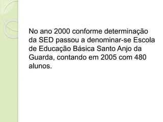 No ano 2000 conforme determinação
da SED passou a denominar-se Escola
de Educação Básica Santo Anjo da
Guarda, contando em 2005 com 480
alunos.
 