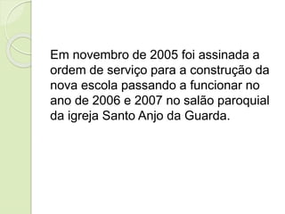 Em novembro de 2005 foi assinada a
ordem de serviço para a construção da
nova escola passando a funcionar no
ano de 2006 e 2007 no salão paroquial
da igreja Santo Anjo da Guarda.
 