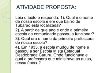 ATIVIDADE PROPOSTA:
Leia o texto e responda: 1). Qual é o nome
de nossa escola e em que bairro de
Tubarão está localizada?
2). A partir de que ano e onde a primeira
escola da comunidade passou a funcionar?
3). Qual era o nome da primeira professora
de nossa escola?
4). Em 1933, a escola mudou de nome e
passou a ser Escola Mista Estadual
Desdobrada Caruru. Onde funcionava e
qual a professora que ministrava as aulas,
nessa época?
 