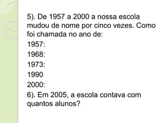 5). De 1957 a 2000 a nossa escola
mudou de nome por cinco vezes. Como
foi chamada no ano de:
1957:
1968:
1973:
1990
2000:
6). Em 2005, a escola contava com
quantos alunos?
 