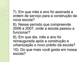 7). Em que mês e ano foi assinada a
ordem de serviço para a construção da
nova escola?
8). Nesse período que compreende
2006 a 2007, onde a escola passou a
funcionar?
9). Em que dia, mês e ano foi
reinaugurada após a construção e
urbanização o novo prédio da escola?
10). Do que mais você gosta em nossa
escola?
 