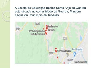 A Escola de Educação Básica Santo Anjo da Guarda
está situada na comunidade da Guarda, Margem
Esquerda, município de Tubarão.
 