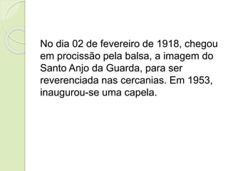 No dia 02 de fevereiro de 1918, chegou
em procissão pela balsa, a imagem do
Santo Anjo da Guarda, para ser
reverenciada nas cercanias. Em 1953,
inaugurou-se uma capela.
 
