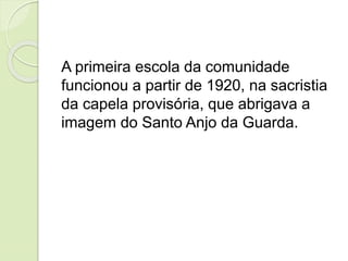 A primeira escola da comunidade
funcionou a partir de 1920, na sacristia
da capela provisória, que abrigava a
imagem do Santo Anjo da Guarda.
 