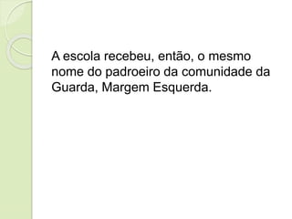 A escola recebeu, então, o mesmo
nome do padroeiro da comunidade da
Guarda, Margem Esquerda.
 