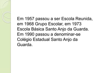 Em 1957 passou a ser Escola Reunida,
em 1968 Grupo Escolar, em 1973
Escola Básica Santo Anjo da Guarda.
Em 1990 passou a denominar-se
Colégio Estadual Santo Anjo da
Guarda.
 