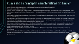 • É um Software Livre (Open Source). O Windows é considerado um software proprietário;
• É considerado um Software básico;
• Licença de uso: GPL/GNU. GPL/GNU – significa Licença Pública geral, consiste na designação de licença para softwares livres;
• É um sistema operacional Multitarefa, assim como o Windows. O sistema multitarefa executa mais de um aplicativo ao mesmo
tempo;
• É um sistema operacional Multissessão, assim como o Windows. Multissessão consiste em ter vários contas de usuários em um
mesmo computador;
• É Preemptivo – permite a interrupção de processos. Trata-se de um característica também presente no Windows. Preemptivo é
a ideia de ter vários programas sendo processados ao mesmo tempo, e com isso, conseguimos alternar de um para o outro,
interrompendo, desta forma, o processo de um para executar outro;
• É um sistema Multiusuário, assim como o Windows. Multiusuário é quando existe uma rede de computadores e um servidor
(pode este ser usado tanto Linux como Windows), e com isso, os usuários podem ter acesso simultâneo ao sistema (vários
usuários acessando o servidor ao mesmo tempo);
• Multiprocessamento (também característica do Windows) – Multiprocessamento é um computador com mais de um
processador;
• Sistema Monolítico (também característica do Windows) – Em um sistema monolítico, a codificação é realizada a partir de uma
coleção de procedimentos, na qual é possível qualquer um deles em qualquer parte do sistema interagir com outro
procedimento;
Quais são as principais características do Linux?
 