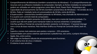 • # Superusuário – característica também presente no Windows, mas chamado de Administrador.
É o usuário com controle total do computador;
• $ Usuário comum também presente no Windows, mas com o nome de Usuário Limitado. É o
usuário que não tem poder para manipular todos os recursos existentes o computador;
• Interface gráfica e Prompt de comando (também existente no Windows) – É possível interagir
com o Linux de duas maneiras: Pela Interface Gráfica ou Prompt de Comando (Shell, bash sh,
etc);
• Suporte a nomes mais extensos para pastas e arquivos – 255 caracteres;
• Conectividade com outros sistemas operacionais e plataformas, tais como, o próprio Windows,
Apple, Dos, entre outros;
• Não exige um hardware robusto de processamento para funcionar;
• É um sistema livre de vírus e malware;
• O sistema é case sensitive;
• Compartilhamento de bibliotecas (também característica do Windows) – É o compartilhamento de
recursos com os softwares instalados no computador. Exemplo: as fontes instaladas no computador
podem ser utilizadas em vários programas como Word, Excel, Power Point, Photoshop e etc;
• Capacidade de processamento 32/ 64 bits (também característica do Windows) – Há versões de 32 e
64 bits. Pode ser instalado tanto em processadores de 32 bits, como de 64 bits;
 