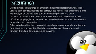 Desde o início, a segurança foi um pilar do sistema operacional Linux. Todo
usuário deve ser desvinculado dos outros, e são necessárias uma senha e uma
identificação do usuário para que um indivíduo possa usar o Linux.
Os usuários também têm direitos de acesso automáticos menores, o que
dificulta a propagação de malware por meio do acesso a uma ampla variedade
de arquivos no computador.
O formato de código aberto com muitos ambientes operacionais, arquiteturas
de sistema e componentes diferentes, como diversos clientes de e-mail,
também dificulta a disseminação do malware.
Segurança
 