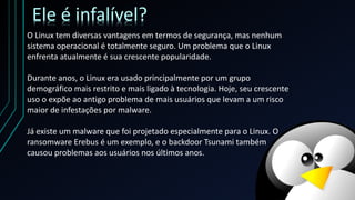 O Linux tem diversas vantagens em termos de segurança, mas nenhum
sistema operacional é totalmente seguro. Um problema que o Linux
enfrenta atualmente é sua crescente popularidade.
Durante anos, o Linux era usado principalmente por um grupo
demográfico mais restrito e mais ligado à tecnologia. Hoje, seu crescente
uso o expõe ao antigo problema de mais usuários que levam a um risco
maior de infestações por malware.
Já existe um malware que foi projetado especialmente para o Linux. O
ransomware Erebus é um exemplo, e o backdoor Tsunami também
causou problemas aos usuários nos últimos anos.
Ele é infalível?
 