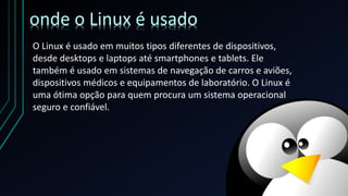 O Linux é usado em muitos tipos diferentes de dispositivos,
desde desktops e laptops até smartphones e tablets. Ele
também é usado em sistemas de navegação de carros e aviões,
dispositivos médicos e equipamentos de laboratório. O Linux é
uma ótima opção para quem procura um sistema operacional
seguro e confiável.
onde o Linux é usado
 
