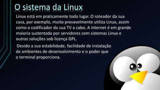 Linux está em praticamente todo lugar. O roteador da sua
casa, por exemplo, muito provavelmente utiliza Linux, assim
como o codificador da sua TV a cabo. A internet é em grande
maioria sustentada por servidores com sistemas Linux e
outras soluções sob licença GPL.
O sistema da Linux
Devido a sua estabilidade, facilidade de instalação
de ambientes de desenvolvimento e o poder que
o terminal proporciona.
 