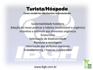 Turista/Hóspede
          Como recebê-los nos Eventos Internacionais



               Sustentabilidade hoteleira
Adoção de novas práticas e hábitos (sustentável e orgânico)
      Incentivo e estímulo aos alimentos orgânicos
                       Ecoturismo
              Valorização de biodiversidade
                  Resíduos e reciclagem
           Valorização dos atributos nacionais
         EndoMarketing / Foco no Colaborador




                   www.ibgh.com.br
 