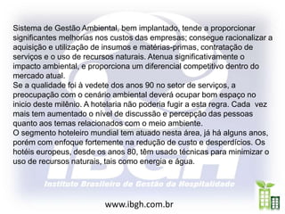 Sistema de Gestão Ambiental, bem implantado, tende a proporcionar
significantes melhorias nos custos das empresas; consegue racionalizar a
aquisição e utilização de insumos e matérias-primas, contratação de
serviços e o uso de recursos naturais. Atenua significativamente o
impacto ambiental, e proporciona um diferencial competitivo dentro do
mercado atual.
Se a qualidade foi à vedete dos anos 90 no setor de serviços, a
preocupação com o cenário ambiental deverá ocupar bom espaço no
inicio deste milênio. A hotelaria não poderia fugir a esta regra. Cada vez
mais tem aumentado o nível de discussão e percepção das pessoas
quanto aos temas relacionados com o meio ambiente.
O segmento hoteleiro mundial tem atuado nesta área, já há alguns anos,
porém com enfoque fortemente na redução de custo e desperdícios. Os
hotéis europeus, desde os anos 80, têm usado técnicas para minimizar o
uso de recursos naturais, tais como energia e água.




                          www.ibgh.com.br
 