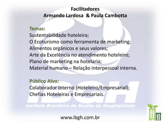 Facilitadores
      Armando Lardosa & Paula Cambotta

Temas:
Sustentabilidade hoteleira;
O Ecoturismo como ferramenta de marketing;
Alimentos orgânicos e seus valores;
Arte da Excelência no atendimento hoteleiro;
Plano de marketing na hotelaria;
Material humano – Relação interpessoal interna.

Público Alvo:
Colaborador Interno (Hoteleiro/Empresarial);
Chefias Hoteleiras e Empresariais.



             www.ibgh.com.br
 