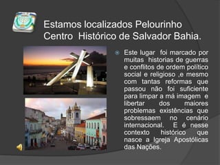 Estamos localizados Pelourinho Centro  Histórico de Salvador Bahia.Este lugar  foi marcado por muitas  historias de guerras e conflitos de ordem político social e religioso ,e mesmo com tantas reformas que passou não foi suficiente para limpar a má imagem  e  libertar dos maiores problemas existências que sobressaem no cenário internacional.  E é nesse contexto histórico que nasce a Igreja Apostólicas das Nações.