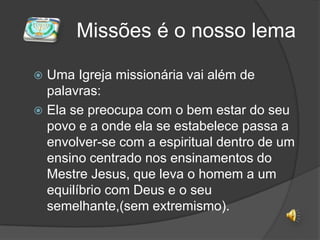  Missões é o nosso lemaUma Igreja missionária vai além de palavras: Ela se preocupa com o bem estar do seu povo e a onde ela se estabelece passa a  envolver-se com a espiritual dentro de um ensino centrado nos ensinamentos do Mestre Jesus, que leva o homem a um equilíbrio com Deus e o seu semelhante,(sem extremismo).  
