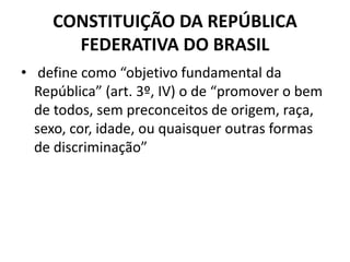 CONSTITUIÇÃO DA REPÚBLICA
FEDERATIVA DO BRASIL
• define como “objetivo fundamental da
República” (art. 3º, IV) o de “promover o bem
de todos, sem preconceitos de origem, raça,
sexo, cor, idade, ou quaisquer outras formas
de discriminação”
 